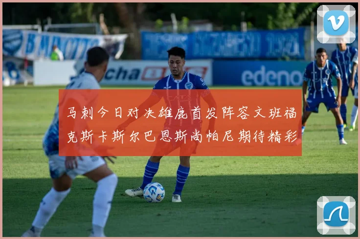 马刺今日对决雄鹿首发阵容文班福克斯卡斯尔巴恩斯尚帕尼期待精彩表现