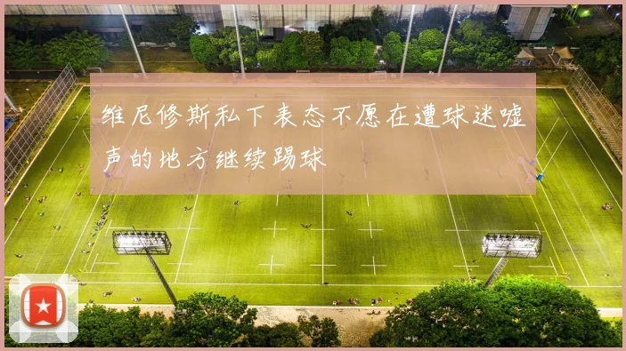 维尼修斯私下表态不愿在遭球迷嘘声的地方继续踢球
