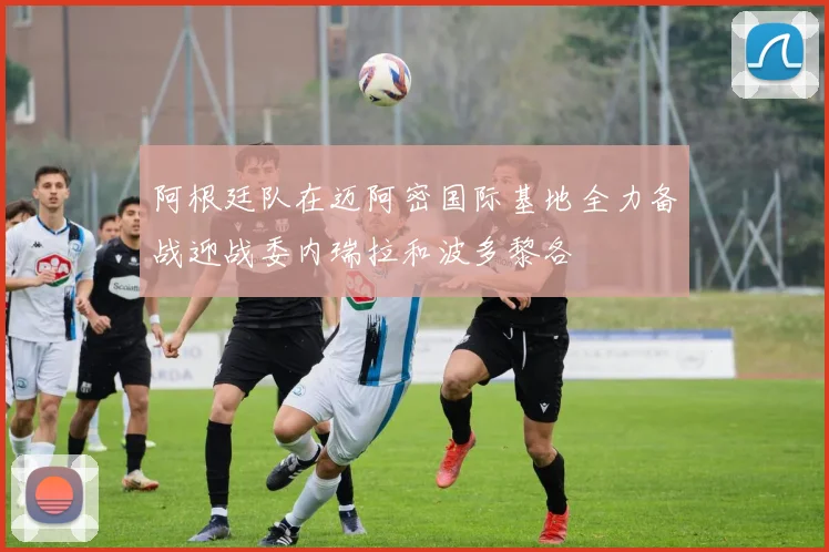 阿根廷队在迈阿密国际基地全力备战迎战委内瑞拉和波多黎各
