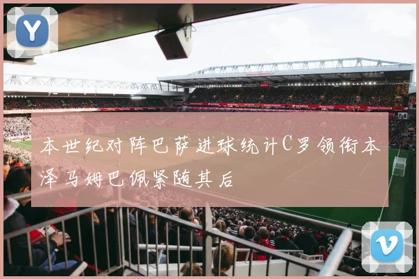 本世纪对阵巴萨进球统计C罗领衔本泽马姆巴佩紧随其后
