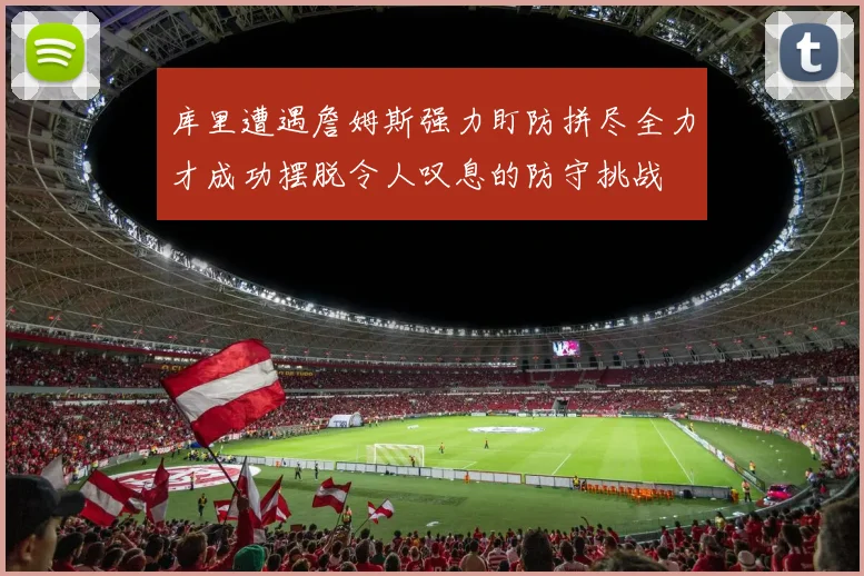 库里遭遇詹姆斯强力盯防拼尽全力才成功摆脱令人叹息的防守挑战