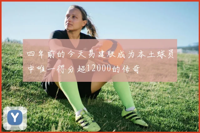 四年前的今天易建联成为本土球员中唯一得分超12000的传奇