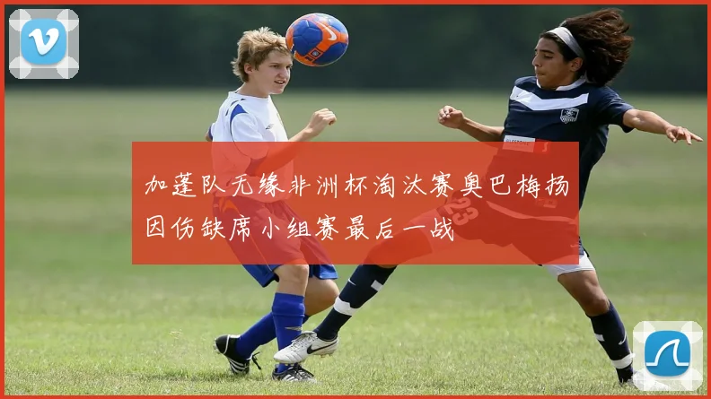 加蓬队无缘非洲杯淘汰赛奥巴梅扬因伤缺席小组赛最后一战