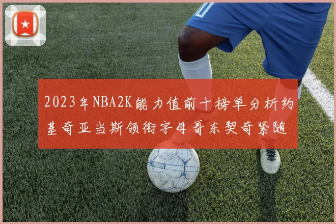 2023年NBA2K能力值前十榜单分析约基奇亚当斯领衔字母哥东契奇紧随其后