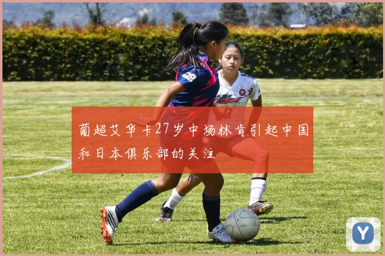 葡超艾华卡27岁中场林肯引起中国和日本俱乐部的关注
