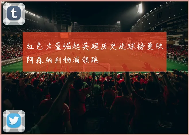 红色力量崛起英超历史进球榜曼联阿森纳利物浦领跑