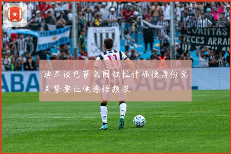 迪尼谈巴萨氛围称拉什福德身份无关紧要让他感悟颇深