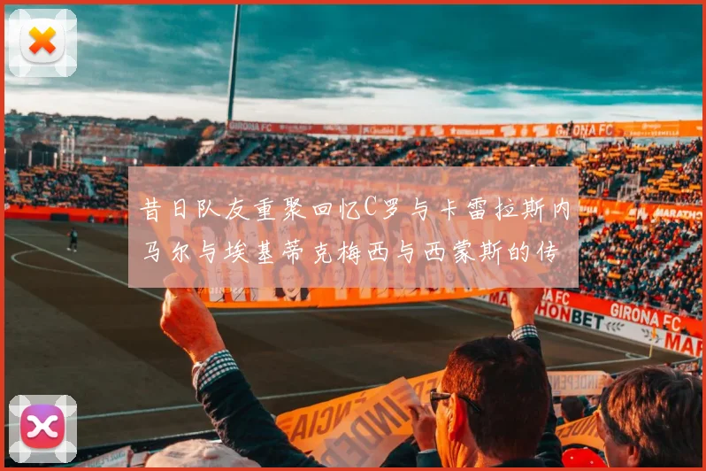 昔日队友重聚回忆C罗与卡雷拉斯内马尔与埃基蒂克梅西与西蒙斯的传奇故事