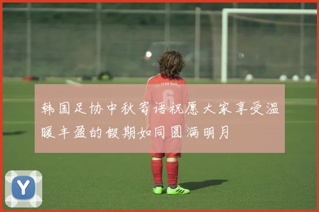 韩国足协中秋寄语祝愿大家享受温暖丰盈的假期如同圆满明月