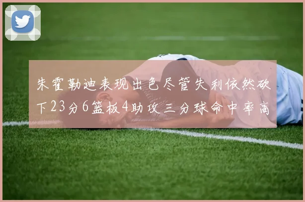 朱霍勒迪表现出色尽管失利依然砍下23分6篮板4助攻三分球命中率高达50