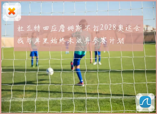 杜兰特回应詹姆斯不打2028奥运会我与库里始终未放弃参赛计划