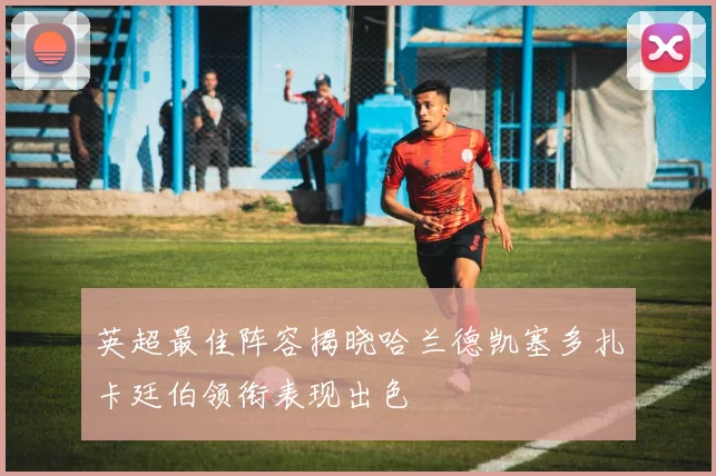 英超最佳阵容揭晓哈兰德凯塞多扎卡廷伯领衔表现出色