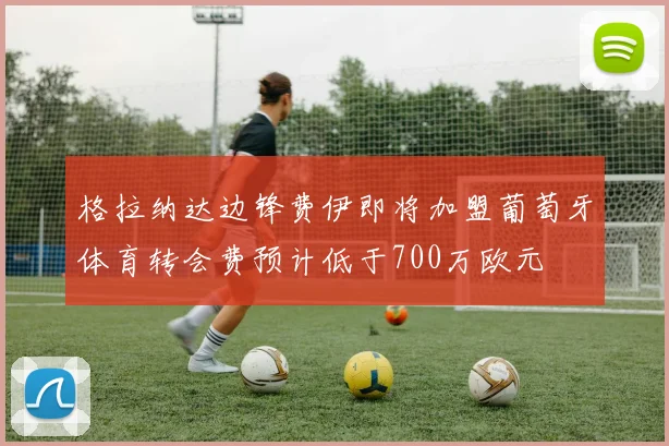 格拉纳达边锋费伊即将加盟葡萄牙体育转会费预计低于700万欧元
