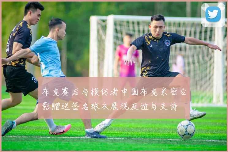 布克赛后与模仿者中国布克亲密合影赠送签名球衣展现友谊与支持