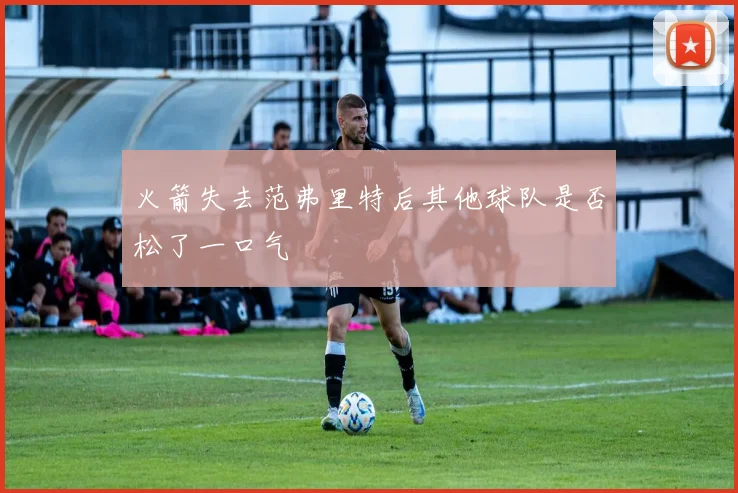 火箭失去范弗里特后其他球队是否松了一口气