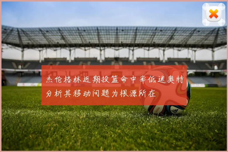 杰伦格林近期投篮命中率低迷奥特分析其移动问题为根源所在