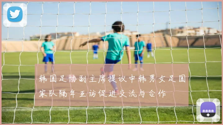 韩国足协副主席提议中韩男女足国家队隔年互访促进交流与合作