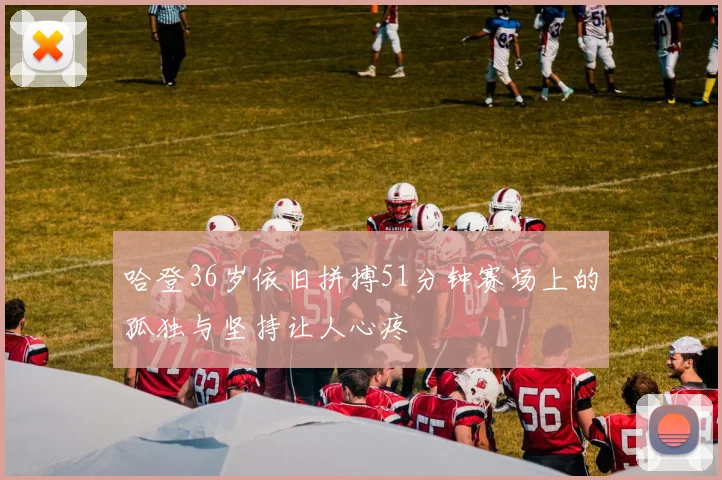 哈登36岁依旧拼搏51分钟赛场上的孤独与坚持让人心疼