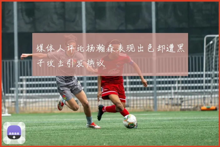 媒体人评论杨瀚森表现出色却遭黑子攻击引发热议