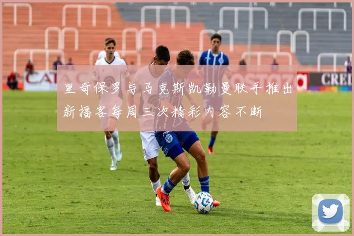 里奇保罗与马克斯凯勒曼联手推出新播客每周三次精彩内容不断