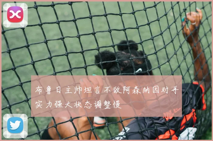 布鲁日主帅坦言不敌阿森纳因对手实力强大状态调整慢