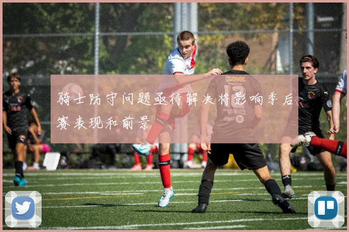 骑士防守问题亟待解决将影响季后赛表现和前景