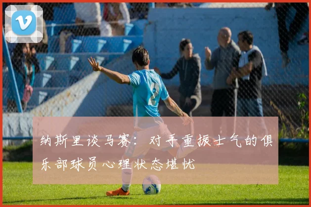纳斯里谈马赛：对手重振士气的俱乐部球员心理状态堪忧