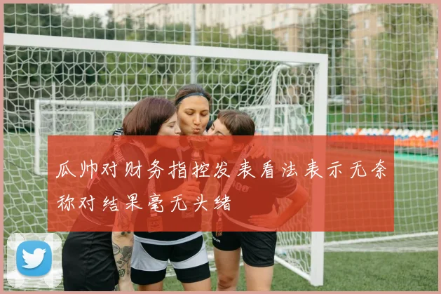 瓜帅对财务指控发表看法表示无奈称对结果毫无头绪
