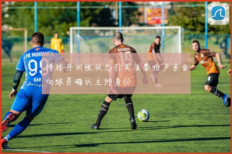 博格丹训练状态引关注泰伦卢亲自向球员确认主帅身份