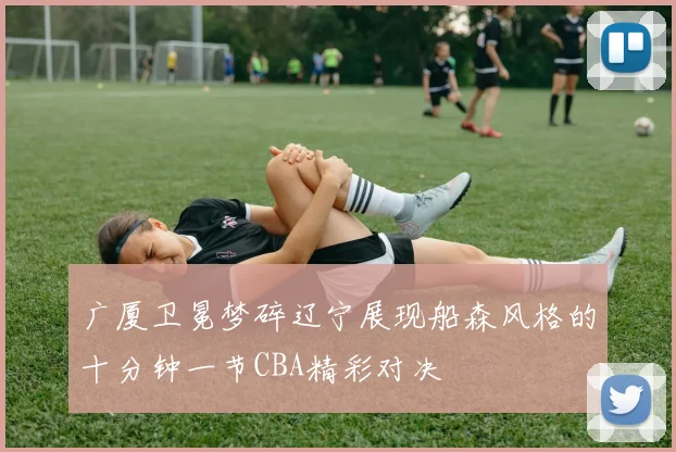 广厦卫冕梦碎辽宁展现船森风格的十分钟一节CBA精彩对决