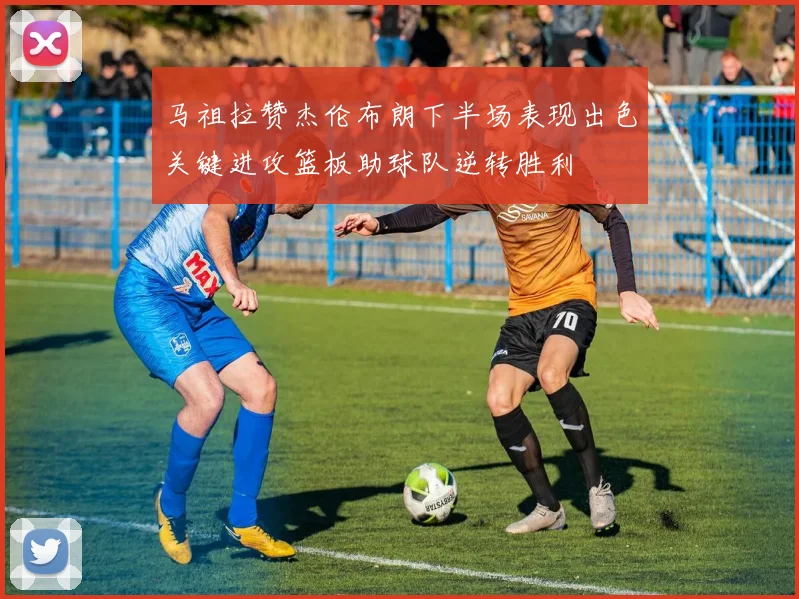 马祖拉赞杰伦布朗下半场表现出色关键进攻篮板助球队逆转胜利
