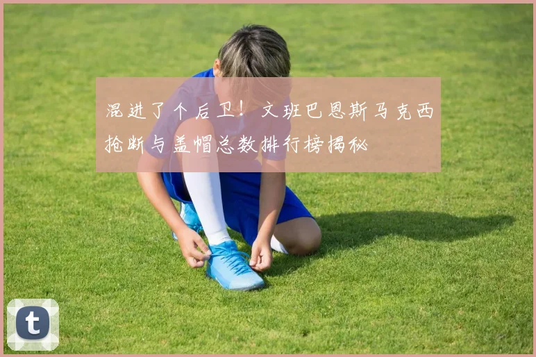 混进了个后卫！文班巴恩斯马克西抢断与盖帽总数排行榜揭秘