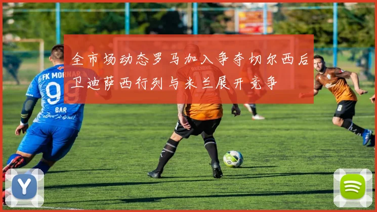 全市场动态罗马加入争夺切尔西后卫迪萨西行列与米兰展开竞争