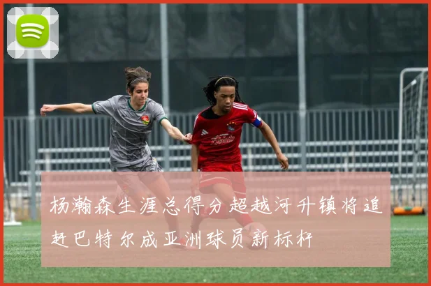 杨瀚森生涯总得分超越河升镇将追赶巴特尔成亚洲球员新标杆