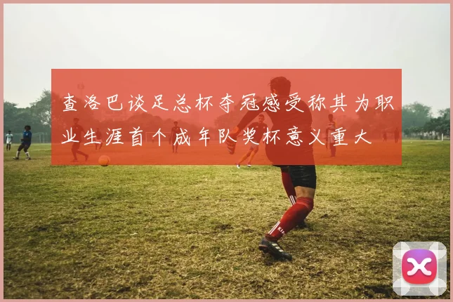 查洛巴谈足总杯夺冠感受称其为职业生涯首个成年队奖杯意义重大