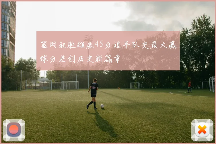 篮网狂胜雄鹿45分追平队史最大赢球分差创历史新篇章