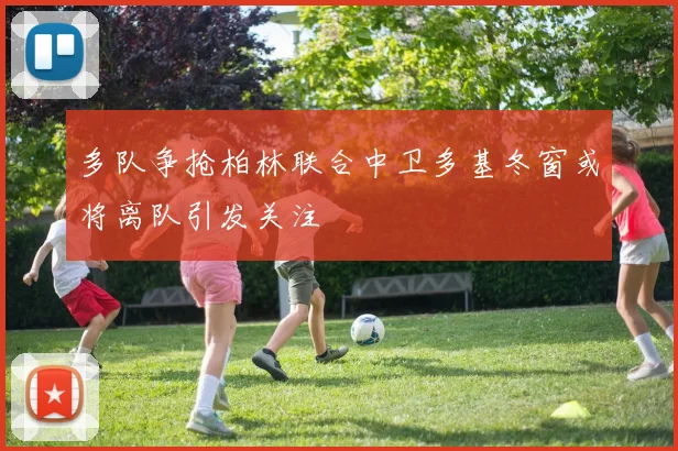 多队争抢柏林联合中卫多基冬窗或将离队引发关注