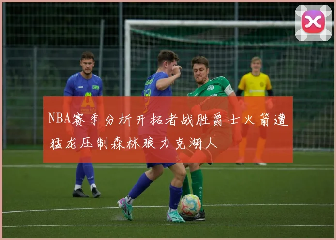 NBA赛季分析开拓者战胜爵士火箭遭猛龙压制森林狼力克湖人