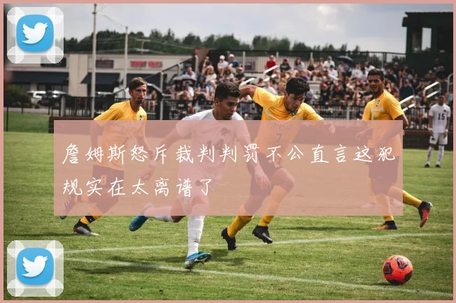 詹姆斯怒斥裁判判罚不公直言这犯规实在太离谱了